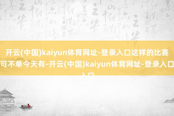 开云(中国)kaiyun体育网址-登录入口这样的比赛可不单今天有-开云(中国)kaiyun体育网址-登录入口