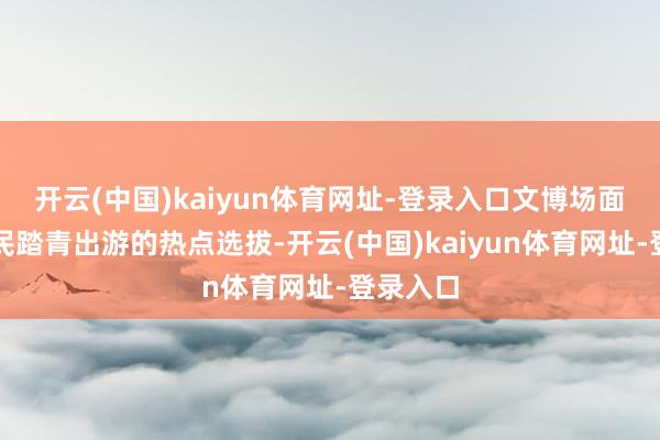 开云(中国)kaiyun体育网址-登录入口文博场面成为市民踏青出游的热点选拔-开云(中国)kaiyun体育网址-登录入口