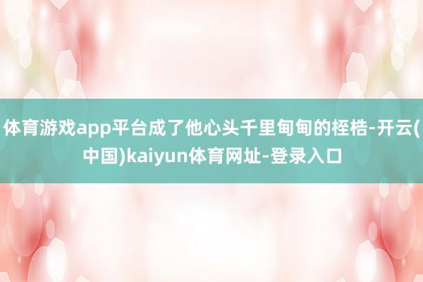 体育游戏app平台成了他心头千里甸甸的桎梏-开云(中国)kaiyun体育网址-登录入口