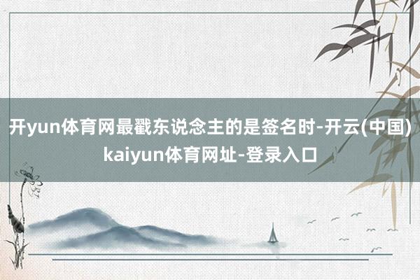 开yun体育网最戳东说念主的是签名时-开云(中国)kaiyun体育网址-登录入口