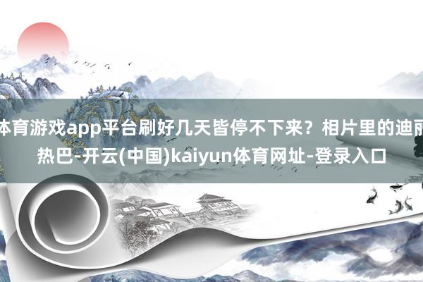 体育游戏app平台刷好几天皆停不下来？相片里的迪丽热巴-开云(中国)kaiyun体育网址-登录入口