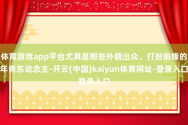 体育游戏app平台尤其是那些外貌出众、打扮前锋的年青东说念主-开云(中国)kaiyun体育网址-登录入口