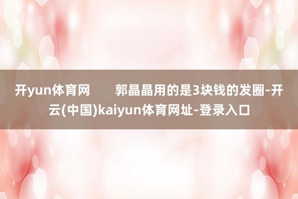 开yun体育网       郭晶晶用的是3块钱的发圈-开云(中国)kaiyun体育网址-登录入口