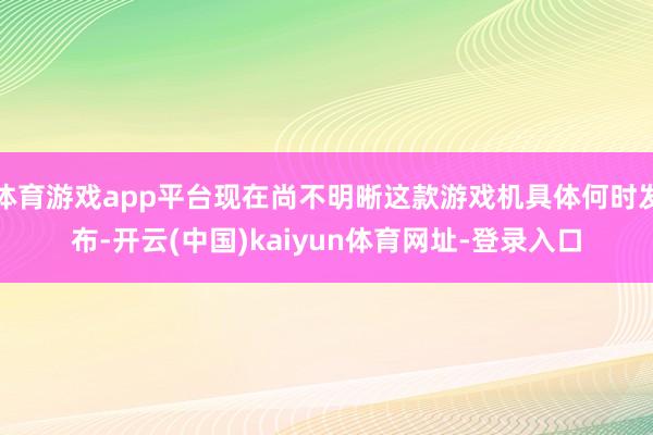 体育游戏app平台现在尚不明晰这款游戏机具体何时发布-开云(中国)kaiyun体育网址-登录入口