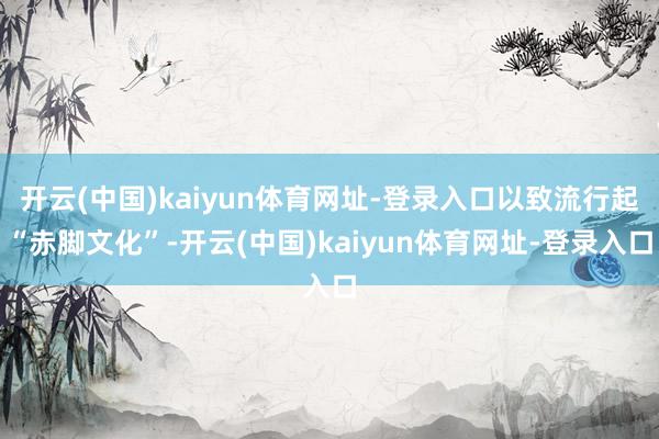开云(中国)kaiyun体育网址-登录入口以致流行起“赤脚文化”-开云(中国)kaiyun体育网址-登录入口