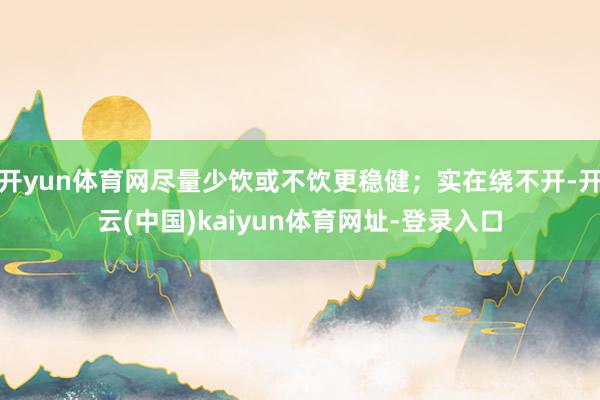 开yun体育网尽量少饮或不饮更稳健；实在绕不开-开云(中国)kaiyun体育网址-登录入口