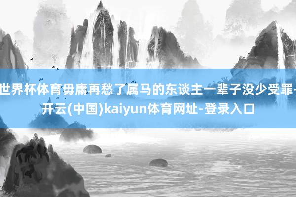 世界杯体育毋庸再愁了属马的东谈主一辈子没少受罪-开云(中国)kaiyun体育网址-登录入口