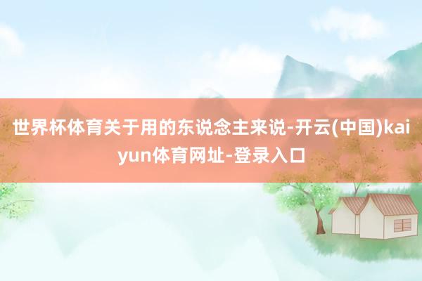 世界杯体育关于用的东说念主来说-开云(中国)kaiyun体育网址-登录入口