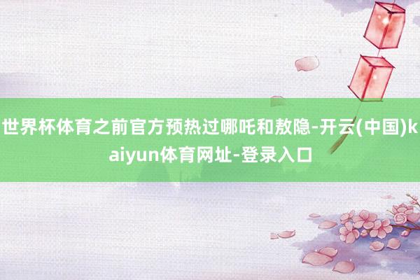 世界杯体育之前官方预热过哪吒和敖隐-开云(中国)kaiyun体育网址-登录入口
