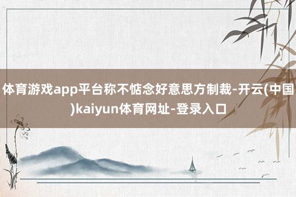 体育游戏app平台称不惦念好意思方制裁-开云(中国)kaiyun体育网址-登录入口