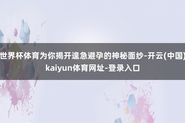 世界杯体育为你揭开遑急避孕的神秘面纱-开云(中国)kaiyun体育网址-登录入口