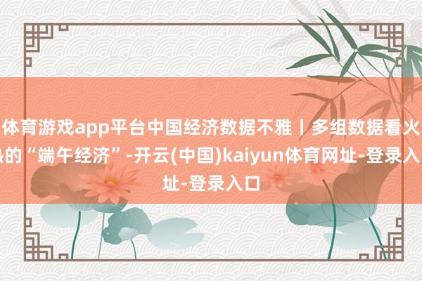 体育游戏app平台中国经济数据不雅丨多组数据看火热的“端午经济”-开云(中国)kaiyun体育网址-登录入口