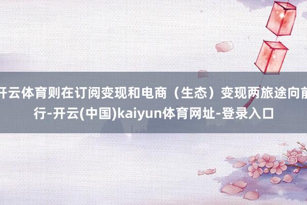 开云体育则在订阅变现和电商（生态）变现两旅途向前行-开云(中国)kaiyun体育网址-登录入口