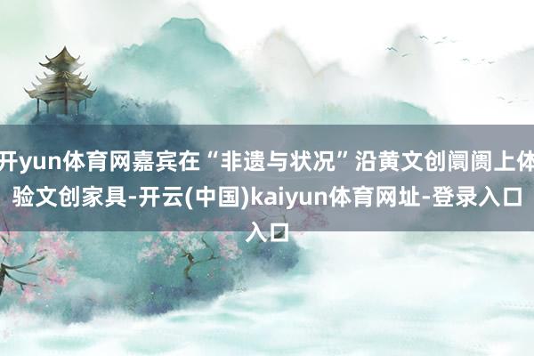 开yun体育网嘉宾在“非遗与状况”沿黄文创阛阓上体验文创家具-开云(中国)kaiyun体育网址-登录入口