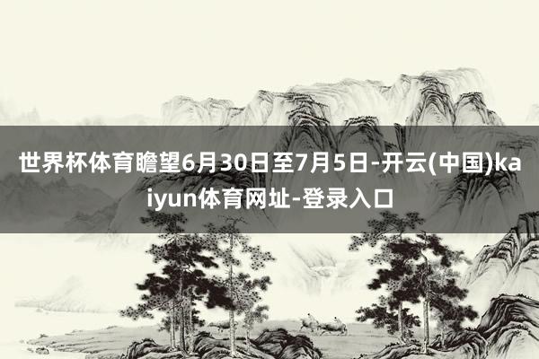 世界杯体育瞻望6月30日至7月5日-开云(中国)kaiyun体育网址-登录入口
