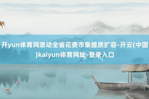 开yun体育网激动全省花费市集提质扩容-开云(中国)kaiyun体育网址-登录入口