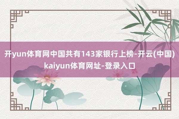 开yun体育网中国共有143家银行上榜-开云(中国)kaiyun体育网址-登录入口