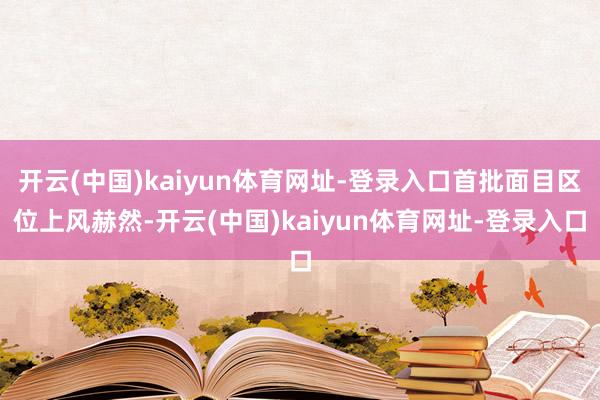 开云(中国)kaiyun体育网址-登录入口首批面目区位上风赫然-开云(中国)kaiyun体育网址-登录入口