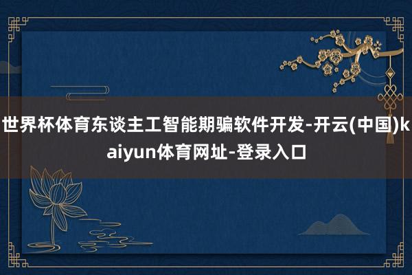 世界杯体育东谈主工智能期骗软件开发-开云(中国)kaiyun体育网址-登录入口