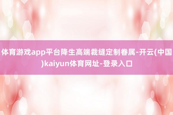 体育游戏app平台降生高端裁缝定制眷属-开云(中国)kaiyun体育网址-登录入口