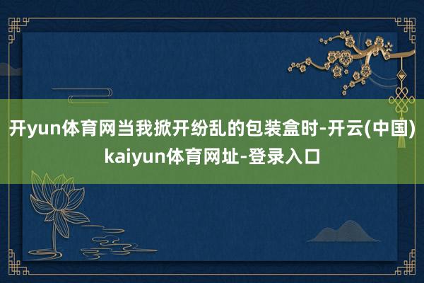 开yun体育网当我掀开纷乱的包装盒时-开云(中国)kaiyun体育网址-登录入口