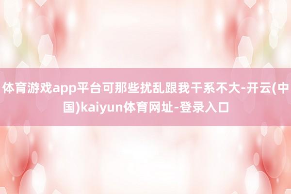 体育游戏app平台可那些扰乱跟我干系不大-开云(中国)kaiyun体育网址-登录入口