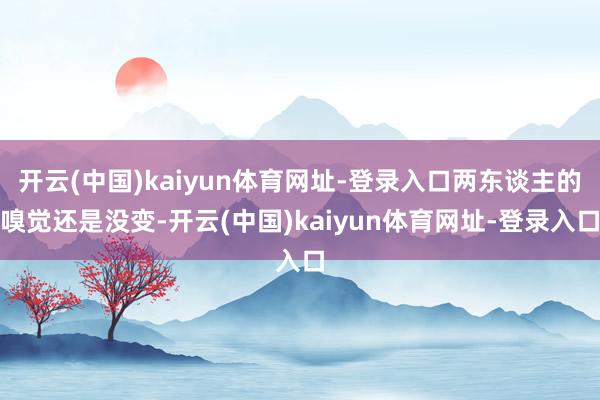 开云(中国)kaiyun体育网址-登录入口两东谈主的嗅觉还是没变-开云(中国)kaiyun体育网址-登录入口