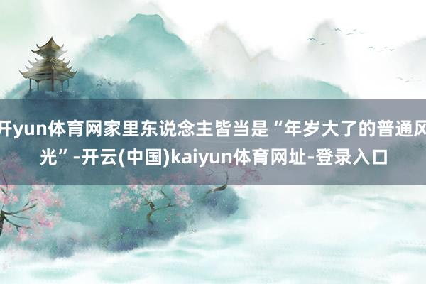 开yun体育网家里东说念主皆当是“年岁大了的普通风光”-开云(中国)kaiyun体育网址-登录入口