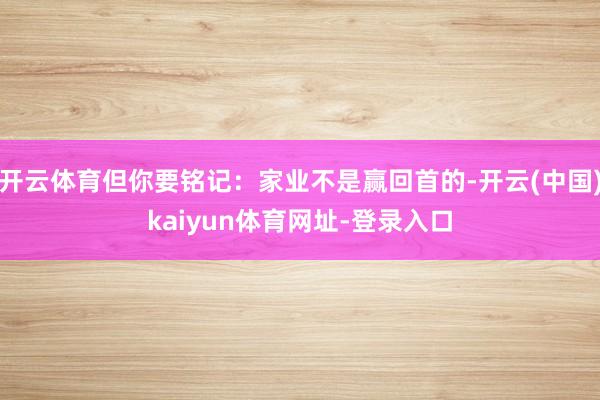 开云体育但你要铭记:家业不是赢回首的-开云(中国)kaiyun体育网址-登录入口