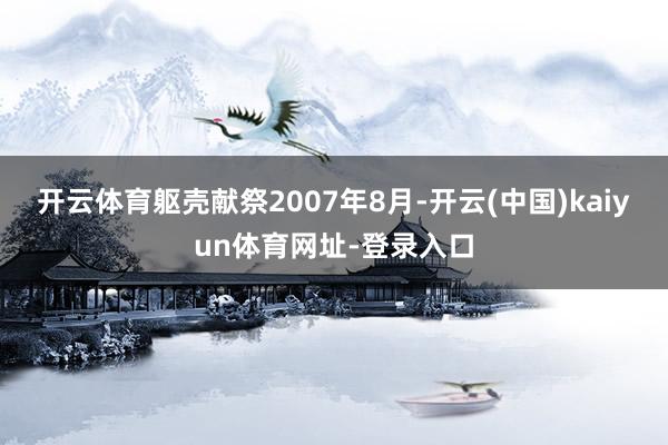 开云体育躯壳献祭2007年8月-开云(中国)kaiyun体育网址-登录入口