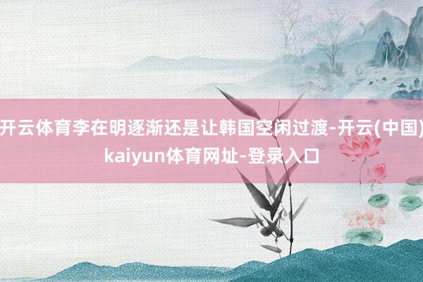 开云体育李在明逐渐还是让韩国空闲过渡-开云(中国)kaiyun体育网址-登录入口