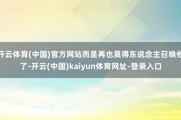 开云体育(中国)官方网站而是再也莫得东说念主召唤他了-开云(中国)kaiyun体育网址-登录入口