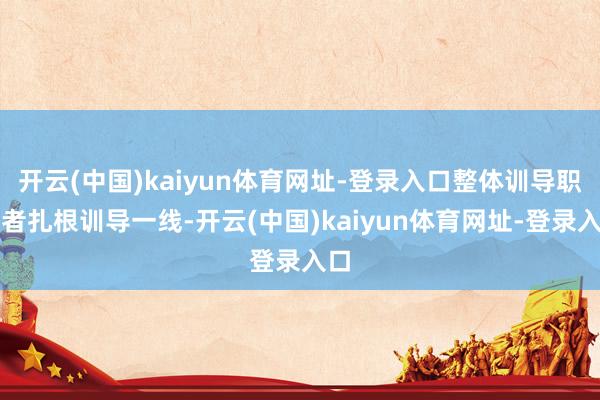 开云(中国)kaiyun体育网址-登录入口整体训导职责者扎根训导一线-开云(中国)kaiyun体育网址-登录入口