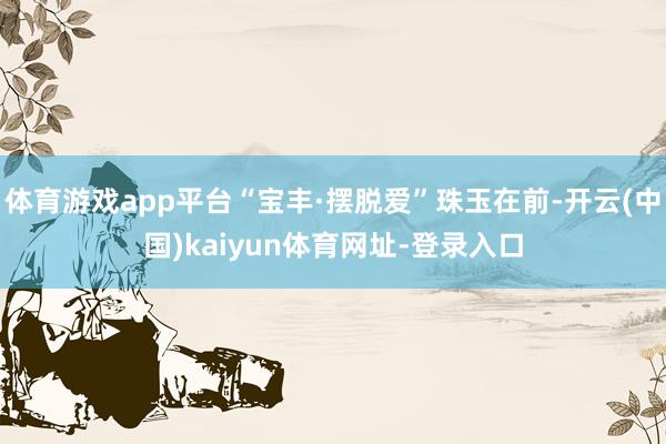 体育游戏app平台“宝丰·摆脱爱”珠玉在前-开云(中国)kaiyun体育网址-登录入口
