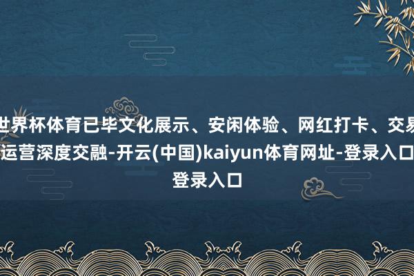 世界杯体育已毕文化展示、安闲体验、网红打卡、交易运营深度交融-开云(中国)kaiyun体育网址-登录入口
