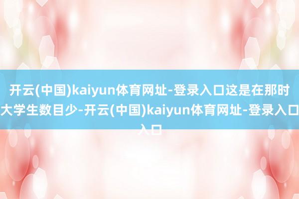 开云(中国)kaiyun体育网址-登录入口这是在那时大学生数目少-开云(中国)kaiyun体育网址-登录入口