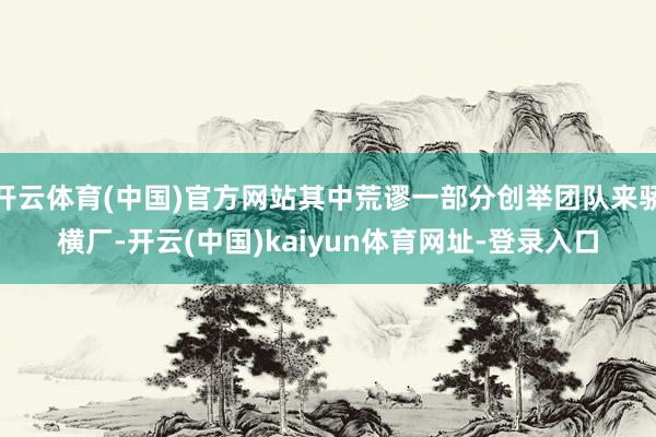 开云体育(中国)官方网站其中荒谬一部分创举团队来骄横厂-开云(中国)kaiyun体育网址-登录入口