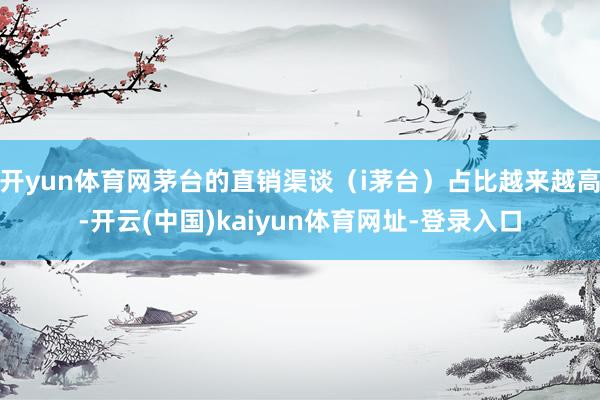 开yun体育网茅台的直销渠谈（i茅台）占比越来越高-开云(中国)kaiyun体育网址-登录入口
