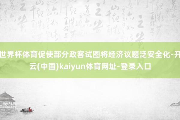 世界杯体育促使部分政客试图将经济议题泛安全化-开云(中国)kaiyun体育网址-登录入口