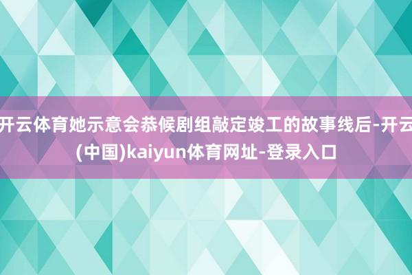 开云体育她示意会恭候剧组敲定竣工的故事线后-开云(中国)kaiyun体育网址-登录入口