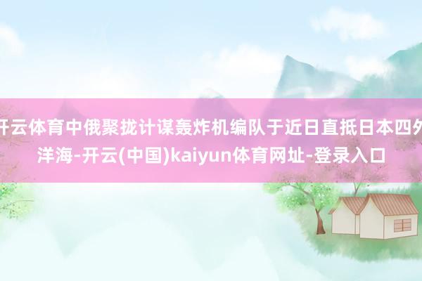 开云体育中俄聚拢计谋轰炸机编队于近日直抵日本四外洋海-开云(中国)kaiyun体育网址-登录入口