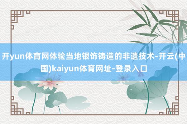 开yun体育网体验当地银饰铸造的非遗技术-开云(中国)kaiyun体育网址-登录入口