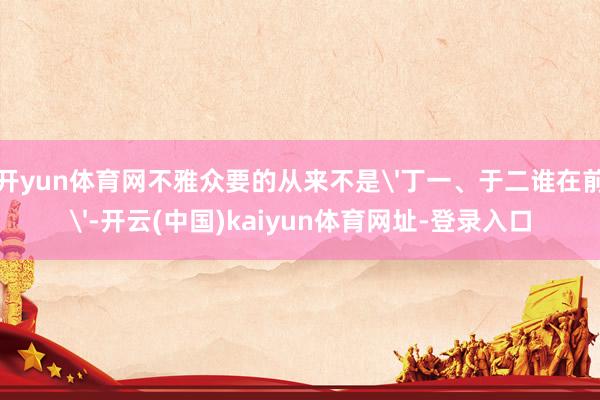开yun体育网不雅众要的从来不是'丁一、于二谁在前'-开云(中国)kaiyun体育网址-登录入口