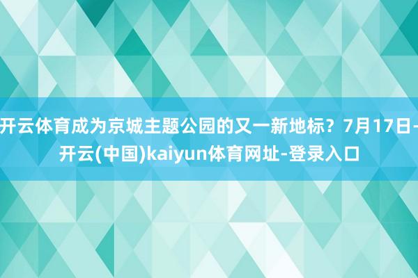 开云体育成为京城主题公园的又一新地标?7月17日-开云(中国)kaiyun体育网址-登录入口