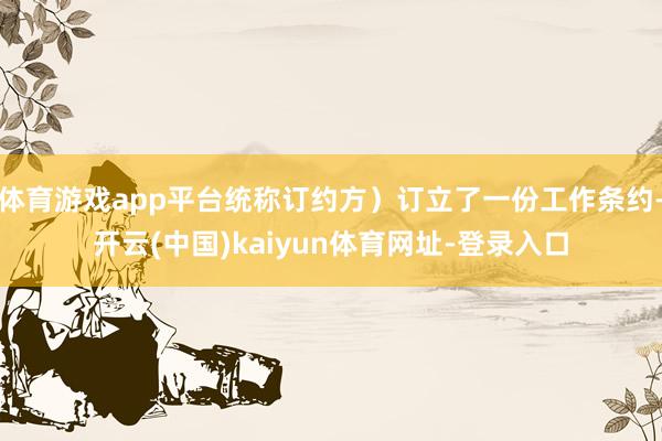 体育游戏app平台统称订约方)订立了一份工作条约-开云(中国)kaiyun体育网址-登录入口