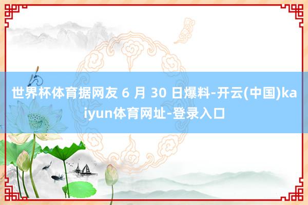 世界杯体育据网友 6 月 30 日爆料-开云(中国)kaiyun体育网址-登录入口