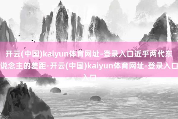 开云(中国)kaiyun体育网址-登录入口近乎两代东说念主的差距-开云(中国)kaiyun体育网址-登录入口