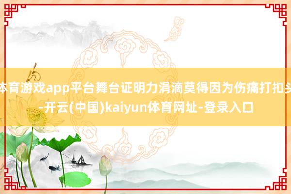 体育游戏app平台舞台证明力涓滴莫得因为伤痛打扣头-开云(中国)kaiyun体育网址-登录入口