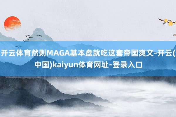 开云体育然则MAGA基本盘就吃这套帝国爽文-开云(中国)kaiyun体育网址-登录入口