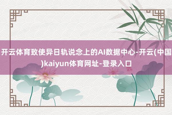 开云体育致使异日轨说念上的AI数据中心-开云(中国)kaiyun体育网址-登录入口